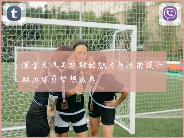 探索天津足球鞋的魅力与性能提升助力球员梦想成真