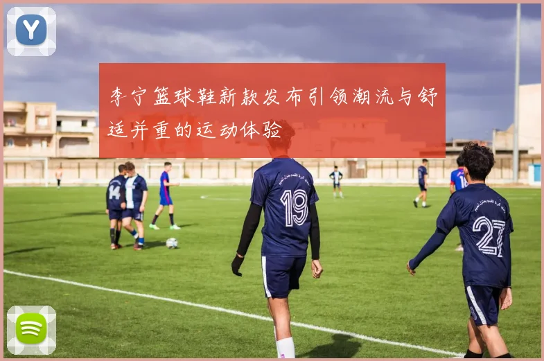 李宁篮球鞋新款发布引领潮流与舒适并重的运动体验