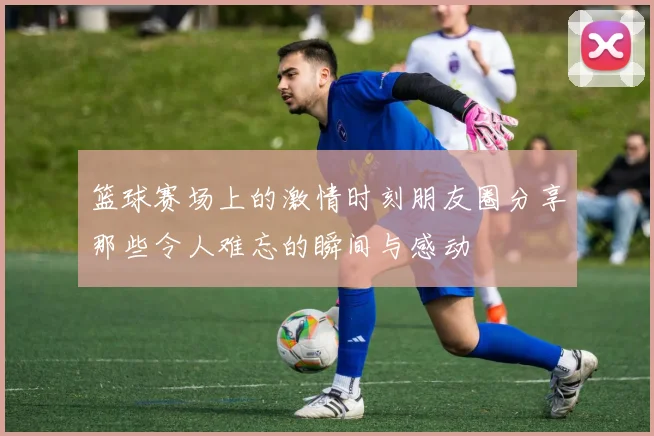 篮球赛场上的激情时刻朋友圈分享那些令人难忘的瞬间与感动