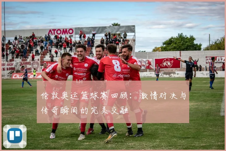 伦敦奥运篮球赛回顾：激情对决与传奇瞬间的完美交融