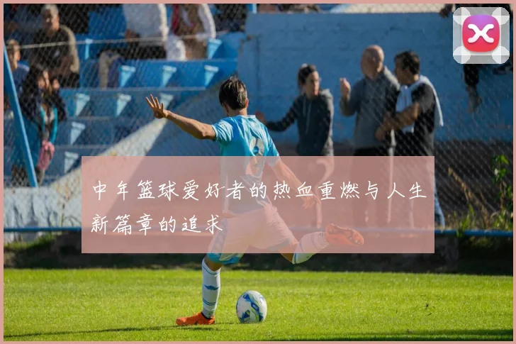 中年篮球爱好者的热血重燃与人生新篇章的追求