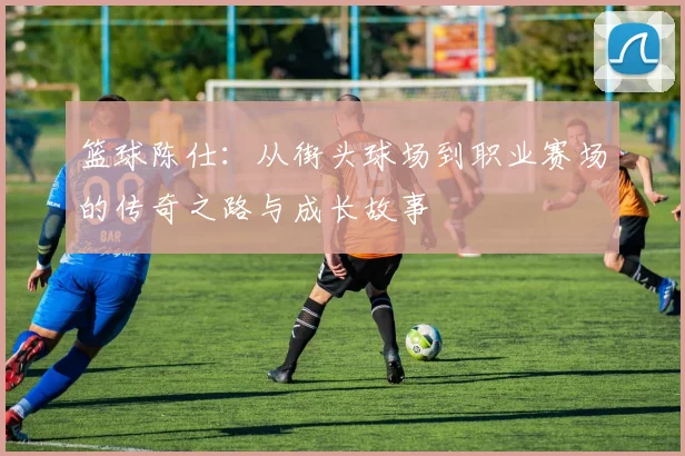 篮球陈仕：从街头球场到职业赛场的传奇之路与成长故事