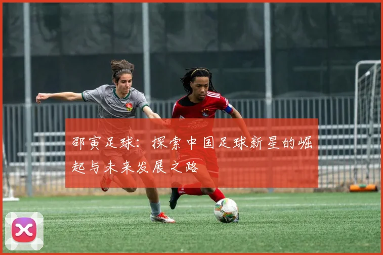邵寅足球：探索中国足球新星的崛起与未来发展之路