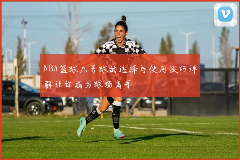 NBA篮球几号球的选择与使用技巧详解让你成为球场高手