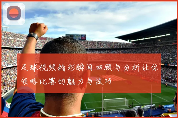 足球视频精彩瞬间回顾与分析让你领略比赛的魅力与技巧